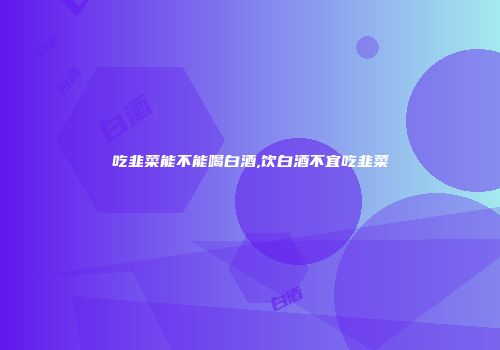 吃韭菜能不能喝白酒,饮白酒不宜吃韭菜