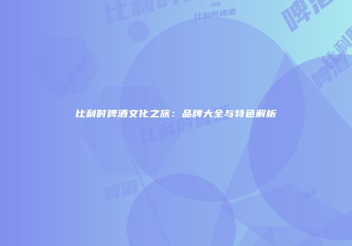 比利时啤酒文化之旅：品牌大全与特色解析