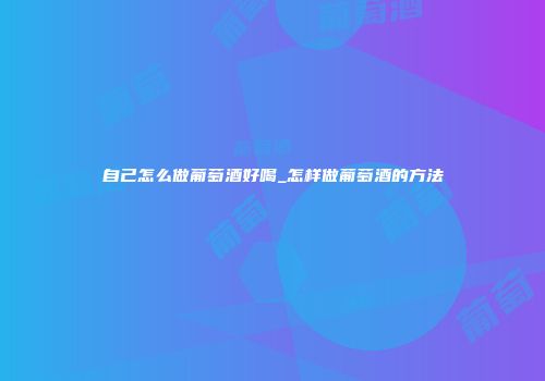 自己怎么做葡萄酒好喝_怎样做葡萄酒的方法