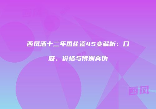 西凤酒十二年国花瓷45变解析：口感、价格与辨别真伪