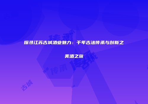 探寻江苏古城酒业魅力：千年古法传承与创新之美酒之旅