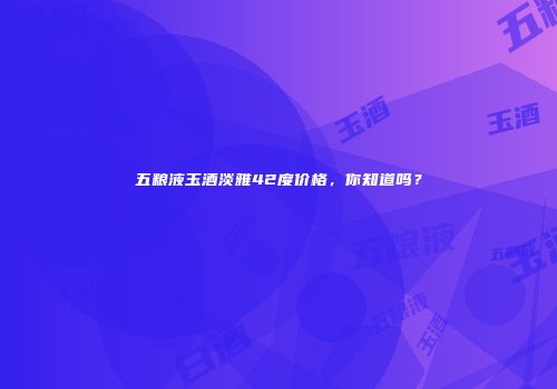 五粮液玉酒淡雅42度价格，你知道吗？