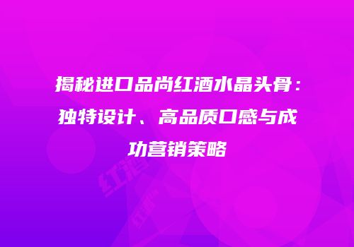 揭秘进口品尚红酒水晶头骨：独特设计、高品质口感与成功营销策略