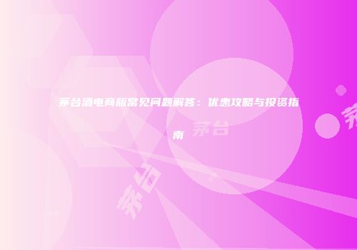 茅台酒电商版常见问题解答：优惠攻略与投资指南