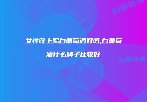 女性晚上喝白葡萄酒好吗,白葡萄酒什么牌子比较好