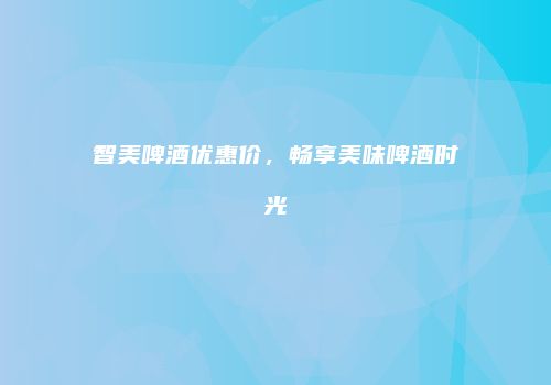 智美啤酒优惠价，畅享美味啤酒时光