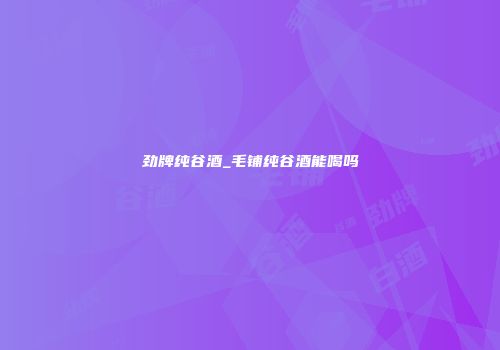 劲牌纯谷酒_毛铺纯谷酒能喝吗