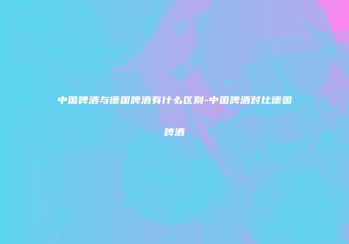 中国啤酒与德国啤酒有什么区别-中国啤酒对比德国啤酒