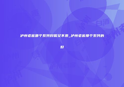 泸州老窖哪个系列好喝又不贵_泸州老窖那个系列的好