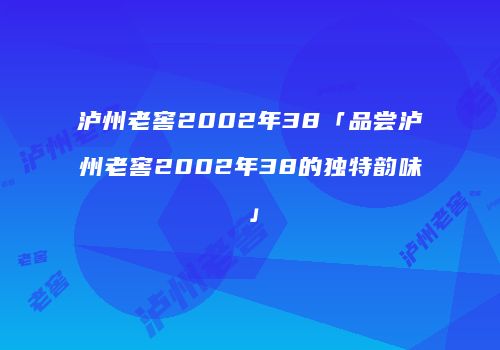 泸州老窖2002年38「品尝泸州老窖2002年38的独特韵味」
