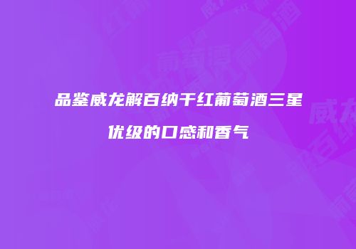 品鉴威龙解百纳干红葡萄酒三星优级的口感和香气