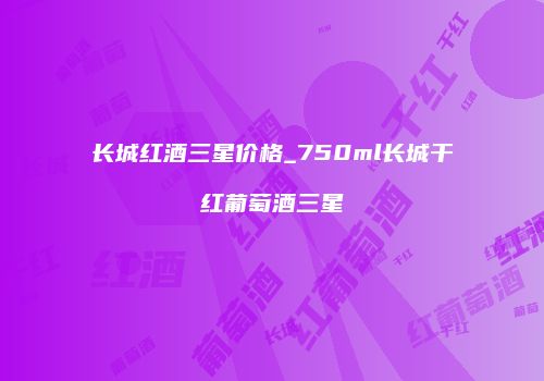 长城红酒三星价格_750ml长城干红葡萄酒三星