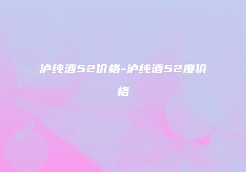 泸纯酒52价格-泸纯酒52度价格