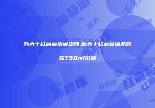 新天干红葡萄酒多少钱,新天干红葡萄酒赤霞珠750ml价格