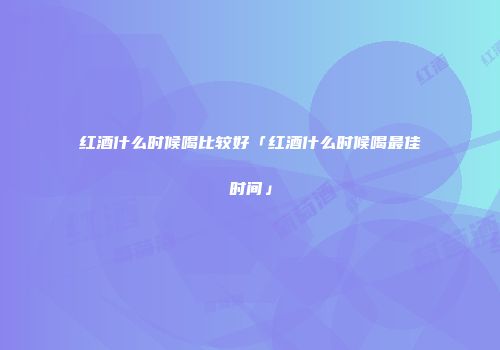 红酒什么时候喝比较好「红酒什么时候喝最佳时间」