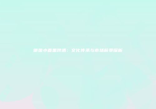 德国小麦黑啤酒：文化传承与市场前景探析