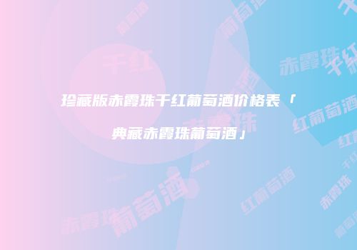 珍藏版赤霞珠干红葡萄酒价格表「典藏赤霞珠葡萄酒」