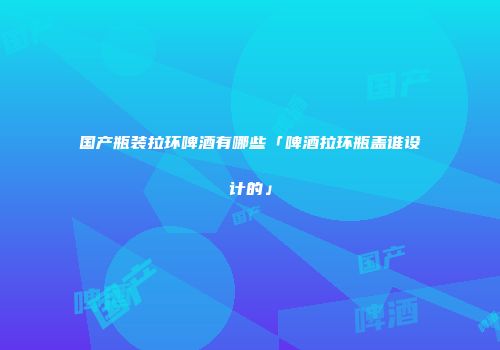 国产瓶装拉环啤酒有哪些「啤酒拉环瓶盖谁设计的」