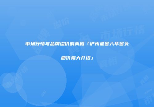 市场行情与品牌溢价的真相「沪州老窖六年窖头曲价格大介绍」