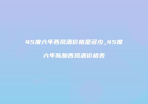 45度六年西凤酒价格是多少_45度六年陈酿西凤酒价格表