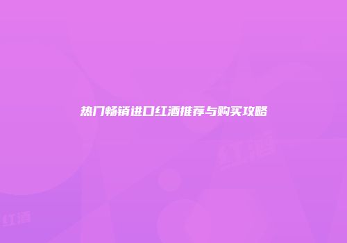 热门畅销进口红酒推荐与购买攻略