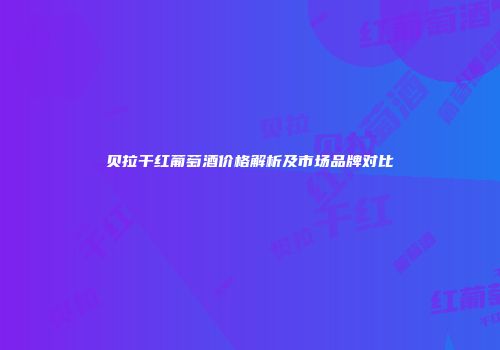 贝拉干红葡萄酒价格解析及市场品牌对比