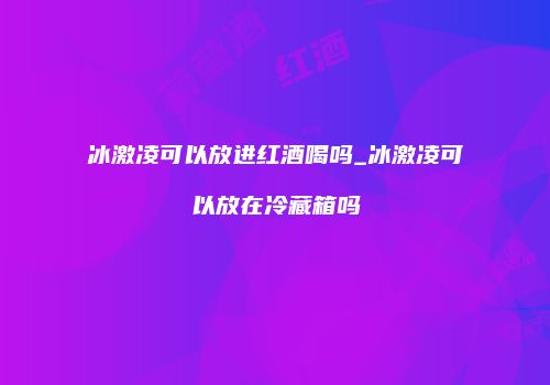冰激凌可以放进红酒喝吗_冰激凌可以放在冷藏箱吗