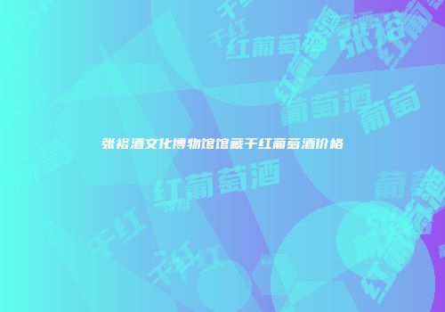 张裕酒文化博物馆馆藏干红葡萄酒价格