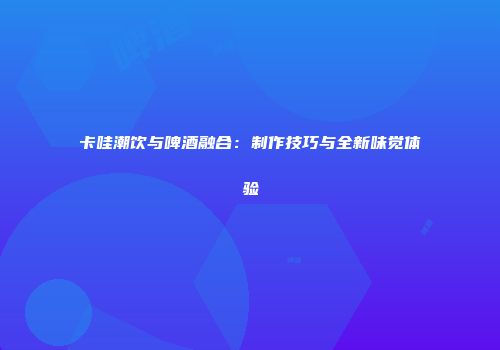 卡哇潮饮与啤酒融合：制作技巧与全新味觉体验
