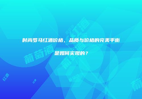 时尚罗马红酒价格，品质与价格的完美平衡是如何实现的？