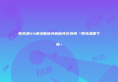 西凤酒55度绿瓶省外和省内区别吗「西凤酒哪个省」