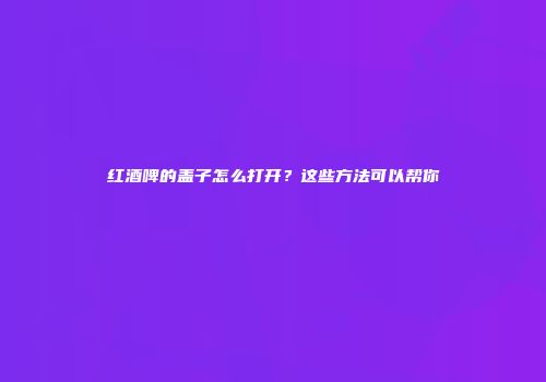 红酒啤的盖子怎么打开？这些方法可以帮你