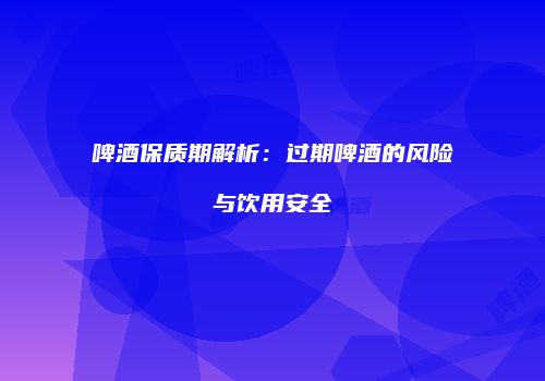 啤酒保质期解析：过期啤酒的风险与饮用安全
