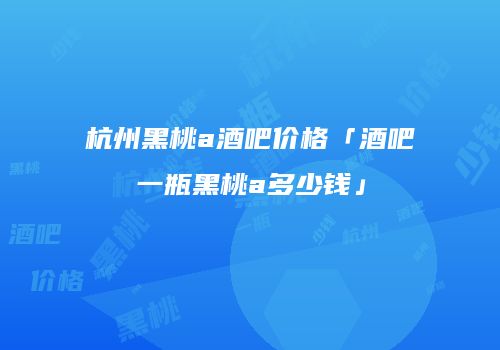 杭州黑桃a酒吧价格「酒吧一瓶黑桃a多少钱」