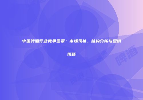 中国啤酒行业竞争图景：市场现状、结构分析与营销策略