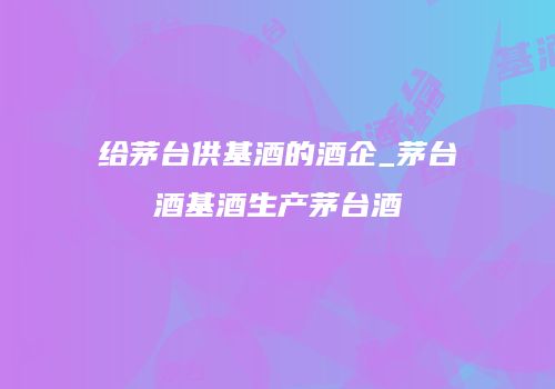 给茅台供基酒的酒企_茅台酒基酒生产茅台酒