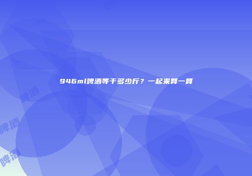 946ml啤酒等于多少斤？一起来算一算