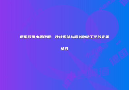 德国酵母小麦啤酒：独特风味与精妙酿造工艺的完美结合