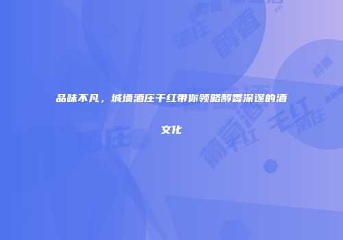 品味不凡，城墙酒庄干红带你领略醇香深邃的酒文化