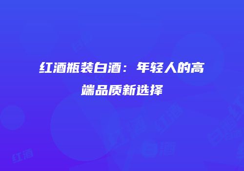 红酒瓶装白酒：年轻人的高端品质新选择