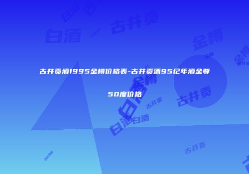 古井贡酒1995金樽价格表-古井贡酒95纪年酒金尊50度价格