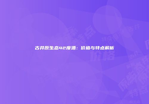 古井原生态42度酒：价格与特点解析