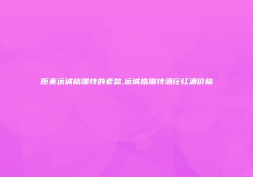 原来运城格瑞特的老总,运城格瑞特酒庄红酒价格