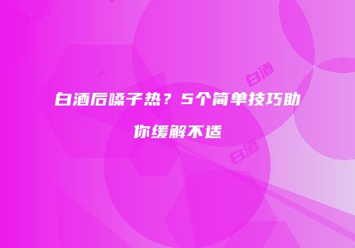 白酒后嗓子热？5个简单技巧助你缓解不适