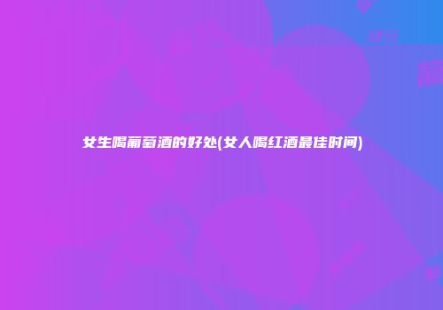 女生喝葡萄酒的好处(女人喝红酒最佳时间)