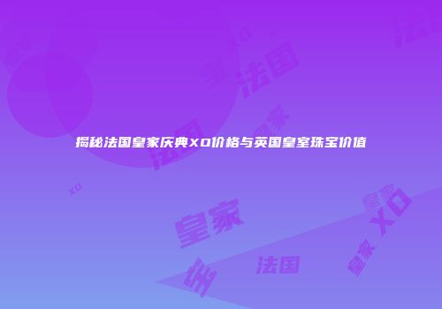 揭秘法国皇家庆典XO价格与英国皇室珠宝价值