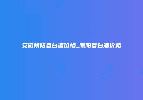 安徽陵阳春白酒价格_陵阳春白酒价格