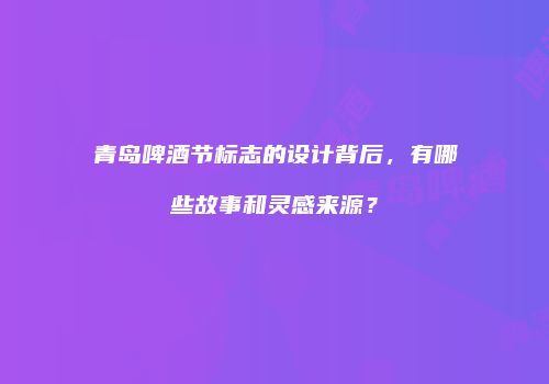青岛啤酒节标志的设计背后，有哪些故事和灵感来源？