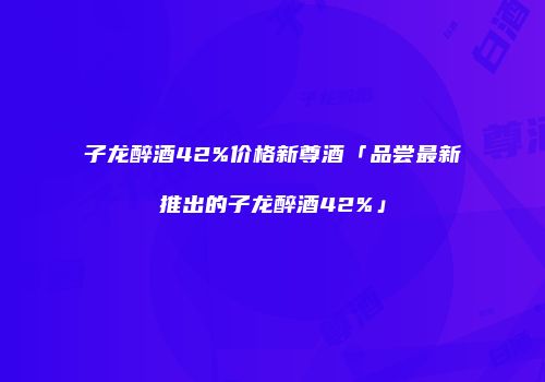 子龙醉酒42%价格新尊酒「品尝最新推出的子龙醉酒42%」
