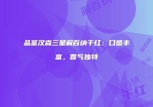 品鉴汉森三星解百纳干红：口感丰富，香气独特